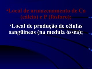 •Local de armazenamento de Ca
(cálcio) e P (fósforo);
•Local de produção de células
sangüíneas (na medula óssea);
 