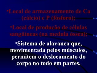 •Local de armazenamento de Ca
(cálcio) e P (fósforo);
•Local de produção de células
sangüíneas (na medula óssea);
•Sistema de alavanca que,
movimentada pelos músculos,
permitem o deslocamento do
corpo no todo em partes.
 