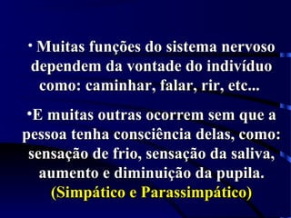 • Muitas funções do sistema nervosoMuitas funções do sistema nervoso
dependem da vontade do indivíduodependem da vontade do indivíduo
como: caminhar, falar, rir, etc...como: caminhar, falar, rir, etc...
•E muitas outras ocorrem sem que aE muitas outras ocorrem sem que a
pessoa tenha consciência delas, como:pessoa tenha consciência delas, como:
sensação de frio, sensação da saliva,sensação de frio, sensação da saliva,
aumento e diminuição da pupila.aumento e diminuição da pupila.
(Simpático e Parassimpático)(Simpático e Parassimpático)
 