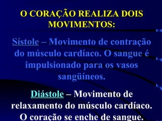 O CORAÇÃO REALIZA DOISO CORAÇÃO REALIZA DOIS
MOVIMENTOS:MOVIMENTOS:
SístoleSístole – Movimento de contração
do músculo cardíaco. O sangue é
impulsionado para os vasos
sangüíneos.
DiástoleDiástole – Movimento de
relaxamento do músculo cardíaco.
O coração se enche de sangue.
 