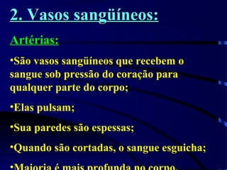 2. Vasos sangüíneos:2. Vasos sangüíneos:
Artérias:
•São vasos sangüíneos que recebem o
sangue sob pressão do coração para
qualquer parte do corpo;
•Elas pulsam;
•Sua paredes são espessas;
•Quando são cortadas, o sangue esguicha;
 