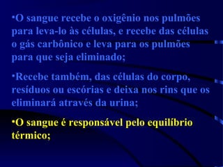 •O sangue recebe o oxigênio nos pulmões
para leva-lo às células, e recebe das células
o gás carbônico e leva para os pulmões
para que seja eliminado;
•Recebe também, das células do corpo,
resíduos ou escórias e deixa nos rins que os
eliminará através da urina;
•O sangue é responsável pelo equilíbrio
térmico;
 