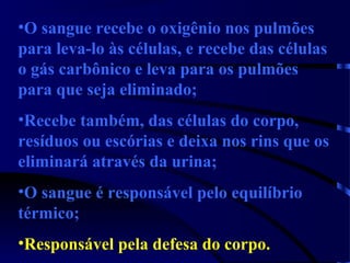 •O sangue recebe o oxigênio nos pulmões
para leva-lo às células, e recebe das células
o gás carbônico e leva para os pulmões
para que seja eliminado;
•Recebe também, das células do corpo,
resíduos ou escórias e deixa nos rins que os
eliminará através da urina;
•O sangue é responsável pelo equilíbrio
térmico;
•Responsável pela defesa do corpo.
 