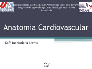Anatomia Cardiovascular
Enfª R2 Mariana Barros
Pronto Socorro Cardiológico de Pernambuco Profº Luiz Tavares
Programa de Especialização em Cardiologia Modalidade
Residência
Março
2015
 