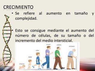 CRECIMIENTO
• Se refiere al aumento en tamaño y
complejidad.
• Esto se consigue mediante el aumento del
número de células, de su tamaño o del
incremento del medio intersticial.
 