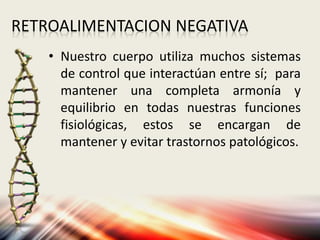 RETROALIMENTACION NEGATIVA
• Nuestro cuerpo utiliza muchos sistemas
de control que interactúan entre sí; para
mantener una completa armonía y
equilibrio en todas nuestras funciones
fisiológicas, estos se encargan de
mantener y evitar trastornos patológicos.
 