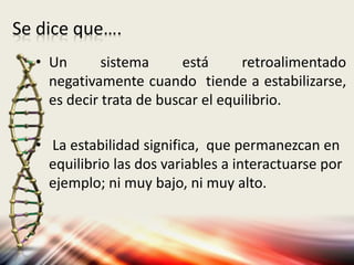 Se dice que….
• Un sistema está retroalimentado
negativamente cuando tiende a estabilizarse,
es decir trata de buscar el equilibrio.
• La estabilidad significa, que permanezcan en
equilibrio las dos variables a interactuarse por
ejemplo; ni muy bajo, ni muy alto.
 