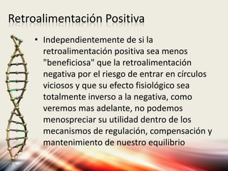 Retroalimentación Positiva
• Independientemente de si la
retroalimentación positiva sea menos
"beneficiosa" que la retroalimentación
negativa por el riesgo de entrar en círculos
viciosos y que su efecto fisiológico sea
totalmente inverso a la negativa, como
veremos mas adelante, no podemos
menospreciar su utilidad dentro de los
mecanismos de regulación, compensación y
mantenimiento de nuestro equilibrio
 