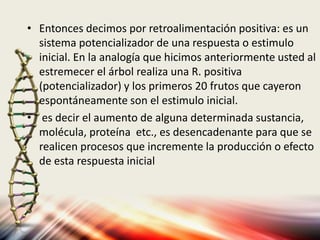 • Entonces decimos por retroalimentación positiva: es un
sistema potencializador de una respuesta o estimulo
inicial. En la analogía que hicimos anteriormente usted al
estremecer el árbol realiza una R. positiva
(potencializador) y los primeros 20 frutos que cayeron
espontáneamente son el estimulo inicial.
• es decir el aumento de alguna determinada sustancia,
molécula, proteína etc., es desencadenante para que se
realicen procesos que incremente la producción o efecto
de esta respuesta inicial
 