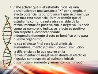 • Cabe aclarar que si el estimulo inicial es una
disminución de una sustancia "X" por ejemplo, el
efecto potencializador provocará que se disminuya
aun mas esta sustancia. Es muy común que el
estudiante confunda esta otra variable de la
retroalimentación positiva con la negativa. Es decir
como su nombre lo indica, su efecto es positivo
con respeto al desencadenante,
independientemente si esto es benéfico o no para
nuestro organismo,
• o sea el efecto final sera igual al inicial;
aumento=aumento y disminución=disminución
• a diferencia de lo que ocurre en la
retroalimentación negativa en donde el efecto es
negativo con respecto al estimulo inicial;
disminución=aumento y aumento= disminución
 