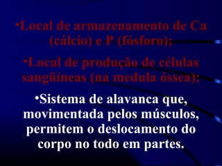 •Local de armazenamento de Ca
(cálcio) e P (fósforo);
•Local de produção de células
sangüíneas (na medula óssea);
•Sistema de alavanca que,
movimentada pelos músculos,
permitem o deslocamento do
corpo no todo em partes.
 