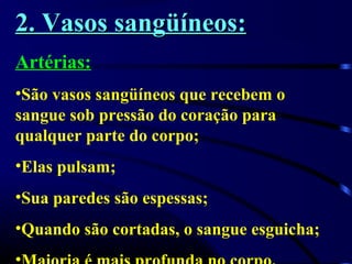 2. Vasos sangüíneos:2. Vasos sangüíneos:
Artérias:
•São vasos sangüíneos que recebem o
sangue sob pressão do coração para
qualquer parte do corpo;
•Elas pulsam;
•Sua paredes são espessas;
•Quando são cortadas, o sangue esguicha;
 