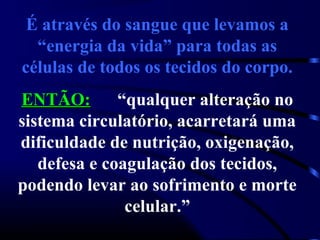 É através do sangue que levamos a
“energia da vida” para todas as
células de todos os tecidos do corpo.
ENTÃO:ENTÃO: “qualquer alteração no
sistema circulatório, acarretará uma
dificuldade de nutrição, oxigenação,
defesa e coagulação dos tecidos,
podendo levar ao sofrimento e morte
celular.”
 