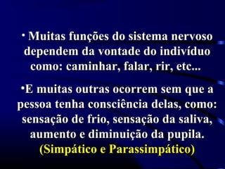 • Muitas funções do sistema nervosoMuitas funções do sistema nervoso
dependem da vontade do indivíduodependem da vontade do indivíduo
como: caminhar, falar, rir, etc...como: caminhar, falar, rir, etc...
•E muitas outras ocorrem sem que aE muitas outras ocorrem sem que a
pessoa tenha consciência delas, como:pessoa tenha consciência delas, como:
sensação de frio, sensação da saliva,sensação de frio, sensação da saliva,
aumento e diminuição da pupila.aumento e diminuição da pupila.
(Simpático e Parassimpático)(Simpático e Parassimpático)
 