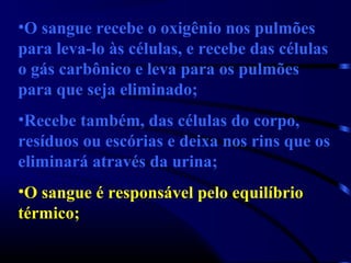 •O sangue recebe o oxigênio nos pulmões
para leva-lo às células, e recebe das células
o gás carbônico e leva para os pulmões
para que seja eliminado;
•Recebe também, das células do corpo,
resíduos ou escórias e deixa nos rins que os
eliminará através da urina;
•O sangue é responsável pelo equilíbrio
térmico;
 