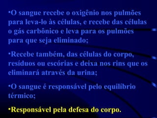 •O sangue recebe o oxigênio nos pulmões
para leva-lo às células, e recebe das células
o gás carbônico e leva para os pulmões
para que seja eliminado;
•Recebe também, das células do corpo,
resíduos ou escórias e deixa nos rins que os
eliminará através da urina;
•O sangue é responsável pelo equilíbrio
térmico;
•Responsável pela defesa do corpo.
 