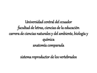 Universidadcentral del ecuador
facultad de letras, ciencias de la educación
carrera de ciencias naturales y del ambiente, biología y
química
anatomía comparada
sistema reproductor de los vertebrados
 
