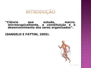 “Ciência que estuda, macro,
microscopicamente, a constituição e o
desenvolvimento dos seres organizados”.
(DANGELO E FATTINI, 2005).
 
