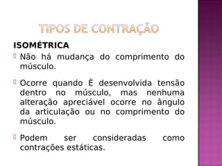 ISOMÉTRICA
 Não há mudança do comprimento do
músculo.
 Ocorre quando é desenvolvida tensão
dentro no músculo, mas nenhuma
alteração apreciável ocorre no ângulo
da articulação ou no comprimento do
músculo.
 Podem ser consideradas como
contrações estáticas.
 