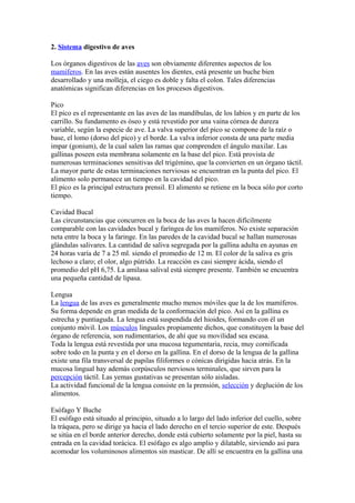 2. Sistema digestivo de aves
Los órganos digestivos de las aves son obviamente diferentes aspectos de los
mamíferos. En las aves están ausentes los dientes, está presente un buche bien
desarrollado y una molleja, el ciego es doble y falta el colon. Tales diferencias
anatómicas significan diferencias en los procesos digestivos.
Pico
El pico es el representante en las aves de las mandíbulas, de los labios y en parte de los
carrillo. Su fundamento es óseo y está revestido por una vaina córnea de dureza
variable, según la especie de ave. La valva superior del pico se compone de la raíz o
base, el lomo (dorso del pico) y el borde. La valva inferior consta de una parte media
impar (gonium), de la cual salen las ramas que comprenden el ángulo maxilar. Las
gallinas poseen esta membrana solamente en la base del pico. Está provista de
numerosas terminaciones sensitivas del trigémino, que la convierten en un órgano táctil.
La mayor parte de estas terminaciones nerviosas se encuentran en la punta del pico. El
alimento solo permanece un tiempo en la cavidad del pico.
El pico es la principal estructura prensil. El alimento se retiene en la boca sólo por corto
tiempo.
Cavidad Bucal
Las circunstancias que concurren en la boca de las aves la hacen difícilmente
comparable con las cavidades bucal y faríngea de los mamíferos. No existe separación
neta entre la boca y la faringe. En las paredes de la cavidad bucal se hallan numerosas
glándulas salivares. La cantidad de saliva segregada por la gallina adulta en ayunas en
24 horas varía de 7 a 25 ml. siendo el promedio de 12 m. El color de la saliva es gris
lechoso a claro; el olor, algo pútrido. La reacción es casi siempre ácida, siendo el
promedio del pH 6,75. La amilasa salival está siempre presente. También se encuentra
una pequeña cantidad de lipasa.
Lengua
La lengua de las aves es generalmente mucho menos móviles que la de los mamíferos.
Su forma depende en gran medida de la conformación del pico. Así en la gallina es
estrecha y puntiaguda. La lengua está suspendida del hioides, formando con él un
conjunto móvil. Los músculos linguales propiamente dichos, que constituyen la base del
órgano de referencia, son rudimentarios, de ahí que su movilidad sea escasa.
Toda la lengua está revestida por una mucosa tegumentaria, recia, muy cornificada
sobre todo en la punta y en el dorso en la gallina. En el dorso de la lengua de la gallina
existe una fila transversal de papilas filiformes o cónicas dirigidas hacia atrás. En la
mucosa lingual hay además corpúsculos nerviosos terminales, que sirven para la
percepción táctil. Las yemas gustativas se presentan sólo aisladas.
La actividad funcional de la lengua consiste en la prensión, selección y deglución de los
alimentos.
Esófago Y Buche
El esófago está situado al principio, situado a lo largo del lado inferior del cuello, sobre
la tráquea, pero se dirige ya hacia el lado derecho en el tercio superior de este. Después
se sitúa en el borde anterior derecho, donde está cubierto solamente por la piel, hasta su
entrada en la cavidad torácica. El esófago es algo amplio y dilatable, sirviendo así para
acomodar los voluminosos alimentos sin masticar. De allí se encuentra en la gallina una
 