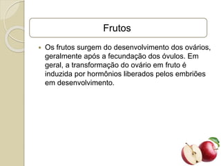 Frutos
 Os frutos surgem do desenvolvimento dos ovários,
geralmente após a fecundação dos óvulos. Em
geral, a transformação do ovário em fruto é
induzida por hormônios liberados pelos embriões
em desenvolvimento.
 