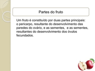 Partes do fruto
Um fruto é constituído por duas partes principais:
o pericarpo, resultante do desenvolvimento das
paredes do ovário, e as sementes, e as sementes,
resultantes do desenvolvimento dos óvulos
fecundados.
 