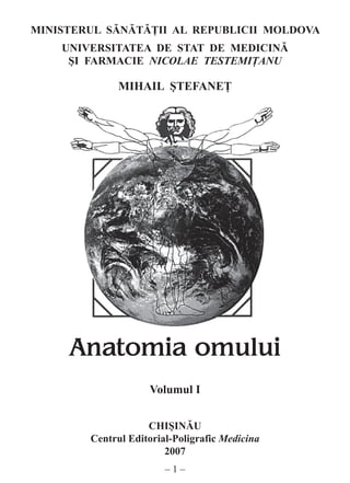 –  –
MINISTERUL SĂNĂTĂŢII AL REPUBLICII MOLDOVA
UNIVERSITATEA DE STAT DE MEDICINĂ
ŞI FARMACIE NICOLAE TESTEMIŢANU
MIHAIL ŞTEFANEŢ
	 	 	 	
Anatomia omului
Volumul I
Chişinău
Centrul Editorial-Poligrafic Medicina
2007
 