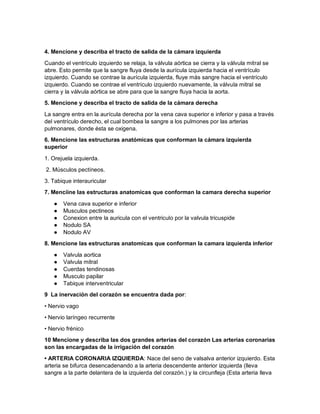 4. Mencione y describa el tracto de salida de la cámara izquierda
Cuando el ventrículo izquierdo se relaja, la válvula aórtica se cierra y la válvula mitral se
abre. Esto permite que la sangre fluya desde la aurícula izquierda hacia el ventrículo
izquierdo. Cuando se contrae la aurícula izquierda, fluye más sangre hacia el ventrículo
izquierdo. Cuando se contrae el ventrículo izquierdo nuevamente, la válvula mitral se
cierra y la válvula aórtica se abre para que la sangre fluya hacia la aorta.
5. Mencione y describa el tracto de salida de la cámara derecha
La sangre entra en la aurícula derecha por la vena cava superior e inferior y pasa a través
del ventrículo derecho, el cual bombea la sangre a los pulmones por las arterias
pulmonares, donde ésta se oxigena.
6. Mencione las estructuras anatómicas que conforman la cámara izquierda
superior
1. Orejuela izquierda.
2. Músculos pectíneos.
3. Tabique interauricular
7. Menciine las estructuras anatomicas que conforman la camara derecha superior
● Vena cava superior e inferior
● Musculos pectineos
● Conexion entre la auricula con el ventriculo por la valvula tricuspide
● Nodulo SA
● Nodulo AV
8. Mencione las estructuras anatomicas que conforman la camara izquierda inferior
● Valvula aortica
● Valvula mitral
● Cuerdas tendinosas
● Musculo papilar
● Tabique interventricular
9 La inervación del corazón se encuentra dada por:
• Nervio vago
• Nervio laríngeo recurrente
• Nervio frénico
10 Mencione y describa las dos grandes arterias del corazón Las arterias coronarias
son las encargadas de la irrigación del corazón
• ARTERIA CORONARIA IZQUIERDA: Nace del seno de valsalva anterior izquierdo. Esta
arteria se bifurca desencadenando a la arteria descendente anterior izquierda (lleva
sangre a la parte delantera de la izquierda del corazón.) y la circunfleja (Esta arteria lleva
 