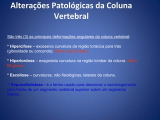 Alterações Patológicas da Coluna
Vertebral
São três (3) as principais deformações angulares da coluna vertebral:
* Hipercifose – excessiva curvatura da região torácica para trás
(gibosidade ou corcunda); Maior que 40 graus
* Hiperlordose – exagerada curvatura na região lombar da coluna. Maior
60 graus.
* Escoliose – curvaturas, não fisiológicas, laterais da coluna.
* Espondilolistese - é o termo usado para descrever o escorregamento
para frente de um segmento vertebral superior sobre um segmento
inferior

 