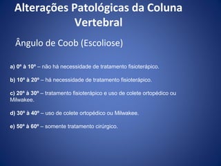 Alterações Patológicas da Coluna
Vertebral
Ângulo de Coob (Escoliose)
a) 0º à 10º – não há necessidade de tratamento fisioterápico.
b) 10º à 20º – há necessidade de tratamento fisioterápico.
c) 20º à 30º – tratamento fisioterápico e uso de colete ortopédico ou
Milwakee.
d) 30º à 40º – uso de colete ortopédico ou Milwakee.
e) 50º à 60º – somente tratamento cirúrgico.

 