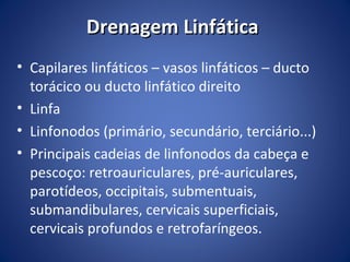 Drenagem Linfática
• Capilares linfáticos – vasos linfáticos – ducto
torácico ou ducto linfático direito
• Linfa
• Linfonodos (primário, secundário, terciário...)
• Principais cadeias de linfonodos da cabeça e
pescoço: retroauriculares, pré-auriculares,
parotídeos, occipitais, submentuais,
submandibulares, cervicais superficiais,
cervicais profundos e retrofaríngeos.

 