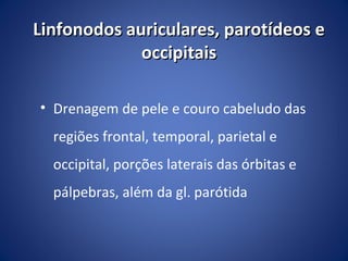 Linfonodos auriculares, parotídeos e
occipitais
• Drenagem de pele e couro cabeludo das
regiões frontal, temporal, parietal e
occipital, porções laterais das órbitas e
pálpebras, além da gl. parótida

 