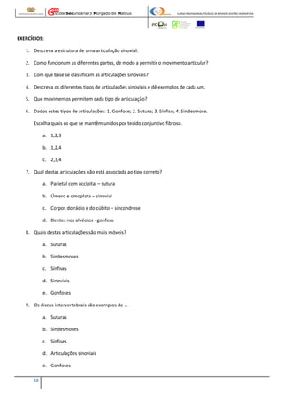Escola Secundária/3 Morgado de Mateus

CURSO PROFISSIONAL TÉCNICO DE APOIO À GESTÃO DESPORTIVA

EXERCÍCIOS:
1. Descreva a estrutura de uma articulação sinovial.
2. Como funcionam as diferentes partes, de modo a permitir o movimento articular?
3. Com que base se classificam as articulações sinoviais?
4. Descreva os diferentes tipos de articulações sinoviais e dê exemplos de cada um.
5. Que movimentos permitem cada tipo de articulação?
6. Dados estes tipos de articulações: 1. Gonfose; 2. Sutura; 3. Sínfise; 4. Sindesmose.
Escolha quais os que se mantêm unidos por tecido conjuntivo fibroso.
a. 1,2,3
b. 1,2,4
c. 2,3,4
7. Qual destas articulações não está associada ao tipo correto?
a. Parietal com occipital – sutura
b. Úmero e omoplata – sinovial
c. Corpos do rádio e do cúbito – sincondrose
d. Dentes nos alvéolos - gonfose
8. Quais destas articulações são mais móveis?
a. Suturas
b. Sindesmoses
c. Sínfises
d. Sinoviais
e. Gonfoses
9. Os discos intervertebrais são exemplos de …
a. Suturas
b. Sindesmoses
c. Sínfises
d. Articulações sinoviais
e. Gonfoses
10

 