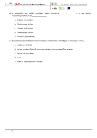Escola Secundária/3 Morgado de Mateus

CURSO PROFISSIONAL TÉCNICO DE APOIO À GESTÃO DESPORTIVA

10. As articulações que contêm cartilagem hialina chamam-se ________________, e as que contêm
fibrocartilagem chamam-se ________________.
a. Suturas; sincondroses
b. Sindesmoses; sínfises
c. Sínfises; sindesmoses
d. Sincondroses; sínfises
e. Gonfoses; sincondroses
11. Quais destes aspetos são comuns às articulações em roldana ou dobradiça e às articulações em sela.
a. Ambas são sinoviais
b. Ambas têm superfícies côncavas que articulam com uma superfície convexa
c. Ambas são monoaxiais
d. a e b
e. todas as hipóteses acima referidas.

11

 