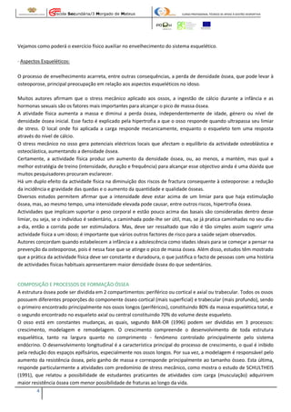 Escola Secundária/3 Morgado de Mateus

CURSO PROFISSIONAL TÉCNICO DE APOIO À GESTÃO DESPORTIVA

Vejamos como poderá o exercício físico auxiliar no envelhecimento do sistema esquelético.
· Aspectos Esqueléticos:
O processo de envelhecimento acarreta, entre outras consequências, a perda de densidade óssea, que pode levar à
osteoporose, principal preocupação em relação aos aspectos esqueléticos no idoso.
Muitos autores afirmam que o stress mecânico aplicado aos ossos, a ingestão de cálcio durante a infância e as
hormonas sexuais são os fatores mais importantes para alcançar o pico de massa óssea.
A atividade física aumenta a massa e diminui a perda óssea, independentemente de idade, género ou nível de
densidade óssea inicial. Esse facto é explicado pela hipertrofia a que o osso responde quando ultrapassa seu limiar
de stress. O local onde foi aplicada a carga responde mecanicamente, enquanto o esqueleto tem uma resposta
através do nível de cálcio.
O stress mecânico no osso gera potenciais eléctricos locais que afectam o equilíbrio da actividade osteoblástica e
osteoclástica, aumentando a densidade óssea.
Certamente, a actividade física produz um aumento da densidade óssea, ou, ao menos, a mantém, mas qual a
melhor estratégia de treino (intensidade, duração e frequência) para alcançar esse objectivo ainda é uma dúvida que
muitos pesquisadores procuram esclarecer.
Há um duplo efeito da actividade física na diminuição dos riscos de fractura consequente à osteoporose: a redução
da incidência e gravidade das quedas e o aumento da quantidade e qualidade ósseas.
Diversos estudos permitem afirmar que a intensidade deve estar acima de um limiar para que haja estimulação
óssea, mas, ao mesmo tempo, uma intensidade elevada pode causar, entre outros riscos, hipertrofia óssea.
Actividades que implicam suportar o peso corporal e estão pouco acima das basais são consideradas dentro desse
limiar, ou seja, se o indivíduo é sedentário, a caminhada pode-lhe ser útil, mas, se já pratica caminhadas no seu diaa-dia, então a corrida pode ser estimuladora. Mas, deve ser ressaltado que não é tão simples assim sugerir uma
actividade física a um idoso; é importante que vários outros factores de risco para a saúde sejam observados.
Autores concordam quando estabelecem a infância e a adolescência como idades ideais para se começar a pensar na
prevenção da osteoporose, pois é nessa fase que se atinge o pico de massa óssea. Além disso, estudos têm mostrado
que a prática da actividade física deve ser constante e duradoura, o que justifica o facto de pessoas com uma história
de actividades físicas habituais apresentarem maior densidade óssea do que sedentários.

COMPOSIÇÃO E PROCESSOS DE FORMAÇÃO ÓSSEA
A estrutura óssea pode ser dividida em 2 compartimentos: periférico ou cortical e axial ou trabecular. Todos os ossos
possuem diferentes proporções do componente ósseo cortical (mais superficial) e trabecular (mais profundo), sendo
o primeiro encontrado principalmente nos ossos longos (periféricos), constituindo 80% da massa esquelética total, e
o segundo encontrado no esqueleto axial ou central constituindo 70% do volume deste esqueleto.
O osso está em constantes mudanças, as quais, segundo BAR-OR (1996) podem ser divididas em 3 processos:
crescimento, modelagem e remodelagem. O crescimento compreende o desenvolvimento de toda estrutura
esquelética, tanto na largura quanto no comprimento - fenómeno controlado principalmente pelo sistema
endócrino. O desenvolvimento longitudinal é a característica principal do processo de crescimento, o qual é inibido
pela redução dos espaços epifisários, especialmente nos ossos longos. Por sua vez, a modelagem é responsável pelo
aumento da resistência óssea, pelo ganho de massa e corresponde principalmente ao tamanho ósseo. Esta última,
responde particularmente a atividades com predomínio de stress mecânico, como mostra o estudo de SCHULTHEIS
(1991), que relatou a possibilidade de estudantes praticantes de atividades com carga (musculação) adquirirem
maior resistência óssea com menor possibilidade de fraturas ao longo da vida.
4

 