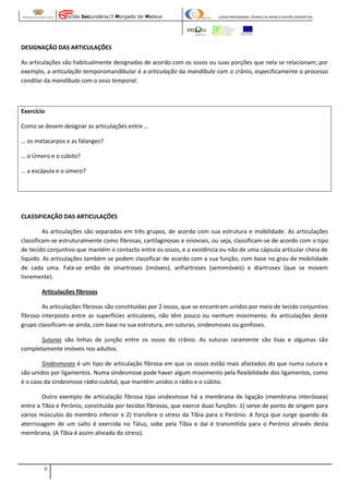 Escola Secundária/3 Morgado de Mateus

CURSO PROFISSIONAL TÉCNICO DE APOIO À GESTÃO DESPORTIVA

DESIGNAÇÃO DAS ARTICULAÇÕES
As articulações são habitualmente designadas de acordo com os ossos ou suas porções que nela se relacionam; por
exemplo, a articulação temporomandibular é a articulação da mandíbula com o crânio, especificamente o processo
condilar da mandíbula com o osso temporal.

Exercício
Como se devem designar as articulações entre …
… os metacarpos e as falanges?
… o Úmero e o cúbito?
… a escápula e o úmero?

CLASSIFICAÇÃO DAS ARTICULAÇÕES
As articulações são separadas em três grupos, de acordo com sua estrutura e mobilidade. As articulações
classificam-se estruturalmente como fibrosas, cartilaginosas e sinoviais, ou seja, classificam-se de acordo com o tipo
de tecido conjuntivo que mantém o contacto entre os ossos, e a existência ou não de uma cápsula articular cheia de
líquido. As articulações também se podem classificar de acordo com a sua função, com base no grau de mobilidade
de cada uma. Fala-se então de sinartroses (imóveis), anfiartroses (semimóveis) e diartroses (que se movem
livremente).
Articulações fibrosas
As articulações fibrosas são constituídas por 2 ossos, que se encontram unidos por meio de tecido conjuntivo
fibroso interposto entre as superfícies articulares, não têm pouco ou nenhum movimento. As articulações deste
grupo classificam-se ainda, com base na sua estrutura, em suturas, sindesmoses ou gonfoses.
Suturas são linhas de junção entre os ossos do crânio. As suturas raramente são lisas e algumas são
completamente imóveis nos adultos.
Sindesmoses é um tipo de articulação fibrosa em que os ossos estão mais afastados do que numa sutura e
são unidos por ligamentos. Numa sindesmose pode haver algum movimento pela flexibilidade dos ligamentos, como
é o caso da sindesmose rádio-cubital, que mantém unidos o rádio e o cúbito.
Outro exemplo de articulação fibrosa tipo sindesmose há a membrana de ligação (membrana interóssea)
entre a Tíbia e Perónio, constituída por tecidos fibrosos, que exerce duas funções: 1) serve de ponto de origem para
vários músculos do membro inferior e 2) transfere o stress da Tíbia para o Perónio. A força que surge quando da
aterrissagem de um salto é exercida no Tálus, sobe pela Tíbia e daí é transmitida para o Perónio através desta
membrana. (A Tíbia é assim aliviada do stress).

6

 