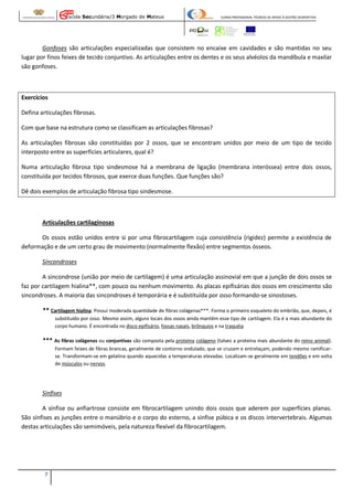 Escola Secundária/3 Morgado de Mateus

CURSO PROFISSIONAL TÉCNICO DE APOIO À GESTÃO DESPORTIVA

Gonfoses são articulações especializadas que consistem no encaixe em cavidades e são mantidas no seu
lugar por finos feixes de tecido conjuntivo. As articulações entre os dentes e os seus alvéolos da mandíbula e maxilar
são gonfoses.

Exercícios
Defina articulações fibrosas.
Com que base na estrutura como se classificam as articulações fibrosas?
As articulações fibrosas são constituídas por 2 ossos, que se encontram unidos por meio de um tipo de tecido
interposto entre as superfícies articulares, qual é?
Numa articulação fibrosa tipo sindesmose há a membrana de ligação (membrana interóssea) entre dois ossos,
constituída por tecidos fibrosos, que exerce duas funções. Que funções são?
Dê dois exemplos de articulação fibrosa tipo sindesmose.

Articulações cartilaginosas
Os ossos estão unidos entre si por uma fibrocartilagem cuja consistência (rigidez) permite a existência de
deformação e de um certo grau de movimento (normalmente flexão) entre segmentos ósseos.
Síncondroses
A sincondrose (união por meio de cartilagem) é uma articulação assinovial em que a junção de dois ossos se
faz por cartilagem hialina**, com pouco ou nenhum movimento. As placas epifisárias dos ossos em crescimento são
sincondroses. A maioria das sincondroses é temporária e é substituída por osso formando-se sinostoses.
** Cartilagem hialina: Possui moderada quantidade de fibras colágenas***. Forma o primeiro esqueleto do embrião, que, depois, é
substituído por osso. Mesmo assim, alguns locais dos ossos ainda mantêm esse tipo de cartilagem. Ela é a mais abundante do
corpo humano. É encontrada no disco epifisário, fossas nasais, brônquios e na traquéia

*** As fibras colágenas ou conjuntivas são composta pela proteína colágeno (talvez a proteína mais abundante do reino animal).
Formam feixes de fibras brancas, geralmente de contorno ondulado, que se cruzam e entrelaçam, podendo mesmo ramificarse. Transformam-se em gelatina quando aquecidas a temperaturas elevadas. Localizam-se geralmente em tendões e em volta
de músculos ou nervos.

Sínfises
A sínfise ou anfiartrose consiste em fibrocartilagem unindo dois ossos que aderem por superfícies planas.
São sínfises as junções entre o manúbrio e o corpo do esterno, a sínfise púbica e os discos intervertebrais. Algumas
destas articulações são semimóveis, pela natureza flexível da fibrocartilagem.

7

 
