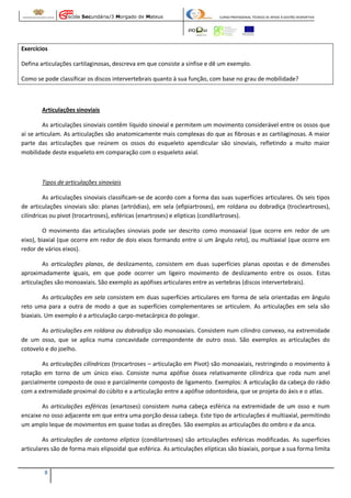 Escola Secundária/3 Morgado de Mateus

CURSO PROFISSIONAL TÉCNICO DE APOIO À GESTÃO DESPORTIVA

Exercícios
Defina articulações cartilaginosas, descreva em que consiste a sínfise e dê um exemplo.
Como se pode classificar os discos intervertebrais quanto à sua função, com base no grau de mobilidade?

Articulações sinoviais
As articulações sinoviais contêm líquido sinovial e permitem um movimento considerável entre os ossos que
aí se articulam. As articulações são anatomicamente mais complexas do que as fibrosas e as cartilaginosas. A maior
parte das articulações que reúnem os ossos do esqueleto apendicular são sinoviais, refletindo a muito maior
mobilidade deste esqueleto em comparação com o esqueleto axial.

Tipos de articulações sinoviais
As articulações sinoviais classificam-se de acordo com a forma das suas superfícies articulares. Os seis tipos
de articulações sinoviais são: planas (artródias), em sela (efipiartroses), em roldana ou dobradiça (trocleartroses),
cilíndricas ou pivot (trocartroses), esféricas (enartroses) e elípticas (condilartroses).
O movimento das articulações sinoviais pode ser descrito como monoaxial (que ocorre em redor de um
eixo), biaxial (que ocorre em redor de dois eixos formando entre si um ângulo reto), ou multiaxial (que ocorre em
redor de vários eixos).
As articulações planas, de deslizamento, consistem em duas superfícies planas opostas e de dimensões
aproximadamente iguais, em que pode ocorrer um ligeiro movimento de deslizamento entre os ossos. Estas
articulações são monoaxiais. São exemplo as apófises articulares entre as vertebras (discos intervertebrais).
As articulações em sela consistem em duas superfícies articulares em forma de sela orientadas em ângulo
reto uma para a outra de modo a que as superfícies complementares se articulem. As articulações em sela são
biaxiais. Um exemplo é a articulação carpo-metacárpica do polegar.
As articulações em roldana ou dobradiça são monoaxiais. Consistem num cilindro convexo, na extremidade
de um osso, que se aplica numa concavidade correspondente de outro osso. São exemplos as articulações do
cotovelo e do joelho.
As articulações cilíndricas (trocartroses – articulação em Pivot) são monoaxiais, restringindo o movimento à
rotação em torno de um único eixo. Consiste numa apófise óssea relativamente cilíndrica que roda num anel
parcialmente composto de osso e parcialmente composto de ligamento. Exemplos: A articulação da cabeça do rádio
com a extremidade proximal do cúbito e a articulação entre a apófise odontoideia, que se projeta do áxis e o atlas.
As articulações esféricas (enartoses) consistem numa cabeça esférica na extremidade de um osso e num
encaixe no osso adjacente em que entra uma porção dessa cabeça. Este tipo de articulações é multiaxial, permitindo
um amplo leque de movimentos em quase todas as direções. São exemplos as articulações do ombro e da anca.
As articulações de contorno elíptico (condilartroses) são articulações esféricas modificadas. As superfícies
articulares são de forma mais elipsoidal que esférica. As articulações elípticas são biaxiais, porque a sua forma limita

8

 