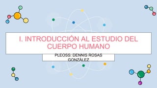 I. INTRODUCCIÓN AL ESTUDIO DEL
CUERPO HUMANO
PLEOSS: DENNIS ROSAS
GONZÁLEZ
 