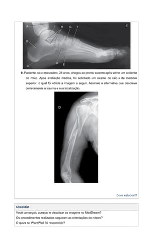 9. Paciente, sexo masculino, 28 anos, chegou ao pronto socorro após sofrer um acidente
de moto. Após avaliação médica, foi solicitado um exame de raio-x de membro
superior, o qual foi obtida a imagem a seguir. Assinale a alternativa que descreve
corretamente o trauma e sua localização.
Bons estudos!!!
Checklist
Você conseguiu acessar e visualizar as imagens no MedDream?
Os procedimentos realizados seguiram as orientações do roteiro?
O quizz no WordWall foi respondido?
 