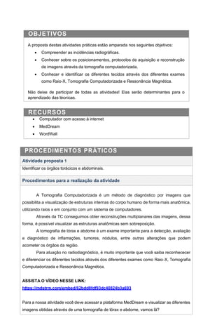 OBJETIVOS
A proposta destas atividades práticas estão amparada nos seguintes objetivos:
 Compreender as incidências radiográficas.
 Conhecer sobre os posicionamentos, protocolos de aquisição e reconstrução
de imagens através da tomografia computadorizada.
 Conhecer e identificar os diferentes tecidos através dos diferentes exames
como Raio-X, Tomografia Computadorizada e Ressonância Magnética.
Não deixe de participar de todas as atividades! Elas serão determinantes para o
aprendizado das técnicas.
RECURSOS
 Computador com acesso à internet
 MedDream
 WordWall
PROCEDIMENTOS PRÁTICOS
Atividade proposta 1
Identificar os órgãos torácicos e abdominais.
Procedimentos para a realização da atividade
A Tomografia Computadorizada é um método de diagnóstico por imagens que
possibilita a visualização de estruturas internas do corpo humano de forma mais anatômica,
utilizando raios x em conjunto com um sistema de computadores.
Através da TC conseguimos obter reconstruções multiplanares das imagens, dessa
forma, é possível visualizar as estruturas anatômicas sem sobreposição.
A tomografia de tórax e abdome é um exame importante para a detecção, avaliação
e diagnóstico de inflamações, tumores, nódulos, entre outras alterações que podem
acometer os órgãos da região.
Para atuação no radiodiagnóstico, é muito importante que você saiba reconhececer
e diferenciar os diferentes tecidos através dos diferentes exames como Raio-X, Tomografia
Computadorizada e Ressonância Magnética.
ASSISTA O VÍDEO NESSE LINK:
https://mdstrm.com/embed/62bdd8fdf93dc40824b3a693
Para a nossa atividade você deve acessar a plataforma MedDream e visualizar as diferentes
imagens obtidas através de uma tomografia de tórax e abdome, vamos lá?
 