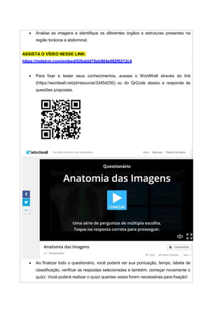  Analise as imagens e identifique os diferentes órgãos e estruturas presentes na
região torácica e abdominal.
ASSISTA O VÍDEO NESSE LINK:
https://mdstrm.com/embed/62bddd70eb904e082f6212c4
 Para fixar e testar seus conhecimentos, acesse o WordWall através do link
(https://wordwall.net/pt/resource/33454250) ou do QrCode abaixo e responda às
questões propostas.
 Ao finalizar todo o questionário, você poderá ver sua pontuação, tempo, tabela de
classificação, verificar as respostas selecionadas e também, começar novamente o
quizz. Você poderá realizar o quizz quantas vezes forem necessárias para fixação!
 