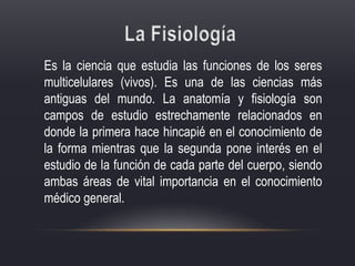 Es la ciencia que estudia las funciones de los seres
multicelulares (vivos). Es una de las ciencias más
antiguas del mundo. La anatomía y fisiología son
campos de estudio estrechamente relacionados en
donde la primera hace hincapié en el conocimiento de
la forma mientras que la segunda pone interés en el
estudio de la función de cada parte del cuerpo, siendo
ambas áreas de vital importancia en el conocimiento
médico general.
 