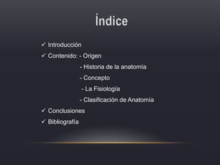  Introducción
 Contenido: - Origen
- Historia de la anatomía
- Concepto
- La Fisiología
- Clasificación de Anatomía
 Conclusiones
 Bibliografía
 