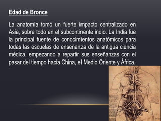 Edad de Bronce
La anatomía tomó un fuerte impacto centralizado en
Asia, sobre todo en el subcontinente indio. La India fue
la principal fuente de conocimientos anatómicos para
todas las escuelas de enseñanza de la antigua ciencia
médica, empezando a repartir sus enseñanzas con el
pasar del tiempo hacia China, el Medio Oriente y África.
 
