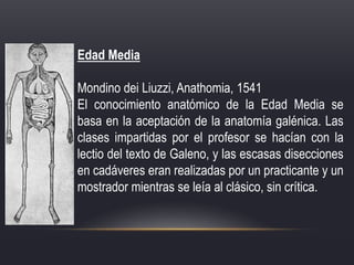 Edad Media
Mondino dei Liuzzi, Anathomia, 1541
El conocimiento anatómico de la Edad Media se
basa en la aceptación de la anatomía galénica. Las
clases impartidas por el profesor se hacían con la
lectio del texto de Galeno, y las escasas disecciones
en cadáveres eran realizadas por un practicante y un
mostrador mientras se leía al clásico, sin crítica.
 