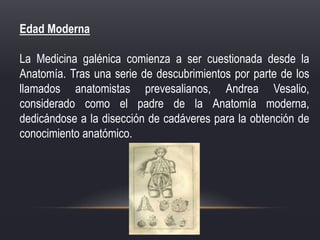 Edad Moderna
La Medicina galénica comienza a ser cuestionada desde la
Anatomía. Tras una serie de descubrimientos por parte de los
llamados anatomistas prevesalianos, Andrea Vesalio,
considerado como el padre de la Anatomía moderna,
dedicándose a la disección de cadáveres para la obtención de
conocimiento anatómico.
 