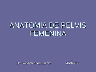 ANATOMIA DE PELVIS FEMENINA Dr. Iván Martínez Juárez  26-09-07 