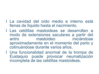 La cavidad del oído medio e interno está llenas de líquido hasta el nacimiento. Las celdillas mastoideas se desarrollan a modo de extensiones saculares a partir del antro mastoideo iniciándose aproximadamente en el momento del parto y cotinuándose durante varios años. Una funcionalidad anormal de la trompa de Eustaquio puede provocar neumatización incompleta de las celdillas mastoideas. 