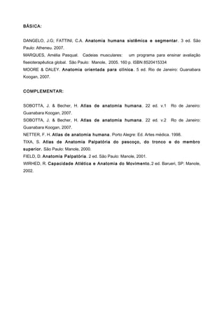 BÁSICA:
DANGELO, J.G; FATTINI, C.A. Anatomia humana sistêmica e segmentar. 3 ed. São
Paulo: Atheneu. 2007.
MARQUES, Amélia Pasqual. Cadeias musculares: um programa para ensinar avaliação
fiseioterapêutica global. São Paulo: Manole, 2005. 160 p. ISBN 8520415334
MOORE & DALEY. Anatomia orientada para clínica. 5 ed. Rio de Janeiro: Guanabara
Koogan, 2007.
COMPLEMENTAR:
SOBOTTA, J. & Becher, H. Atlas de anatomia humana. 22 ed. v.1 Ro de Janeiro:
Guanabara Koogan, 2007.
SOBOTTA, J. & Becher, H. Atlas de anatomia humana. 22 ed. v.2 Ro de Janeiro:
Guanabara Koogan, 2007.
NETTER, F. H. Atlas de anatomia humana. Porto Alegre: Ed. Artes médica. 1998.
TIXA, S. Atlas de Anatomia Palpatória do pescoço, do tronco e do membro
superior. São Paulo: Manole, 2000.
FIELD, D. Anatomia Palpatória. 2 ed. São Paulo: Manole, 2001.
WIRHED, R. Capacidade Atlética e Anatomia do Movimento. 2 ed. Barueri, SP: Manole,
2002.
 